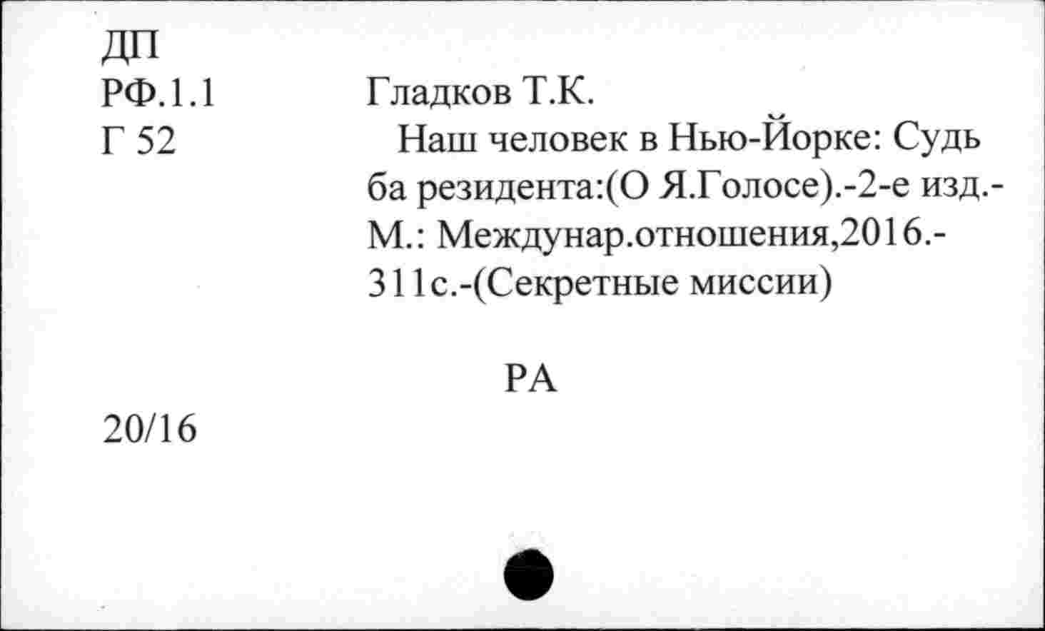 ﻿ДП рф.1.1
Г 52
Гладков Т.К.
Наш человек в Нью-Йорке: Судь ба резидента:(О Я.Голосе).-2-е изд.-М.: Междунар.отношения,2016.-311с.-(Секретные миссии)
РА 20/16